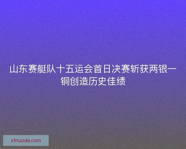 山东赛艇队十五运会首日决赛斩获两银一铜创造历史佳绩
