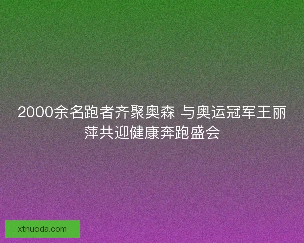 2000余名跑者齐聚奥森 与奥运冠军王丽萍共迎健康奔跑盛会